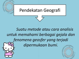 Suatu metode atau cara analisis
untuk memahami berbagai gejala dan
fenomena geosfer yang terjadi
dipermukaan bumi.
Pendekatan Geografi
 