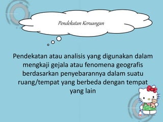 Pendekatan atau analisis yang digunakan dalam
mengkaji gejala atau fenomena geografis
berdasarkan penyebarannya dalam suatu
ruang/tempat yang berbeda dengan tempat
yang lain
Pendekatan Keruangan
 