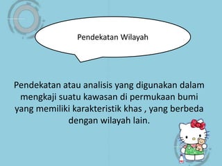 Pendekatan atau analisis yang digunakan dalam
mengkaji suatu kawasan di permukaan bumi
yang memiliki karakteristik khas , yang berbeda
dengan wilayah lain.
Pendekatan Wilayah
 