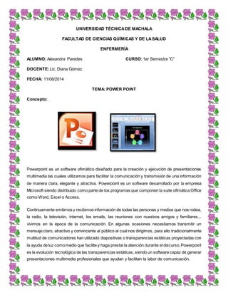 UNIVERSIDAD TÉCNICA DE MACHALA 
FACULTAD DE CIENCIAS QUÍMICAS Y DE LA SALUD 
ENFERMERÍA 
ALUMNO: Alexandra Paredes CURSO: 1er Semestre ”C” 
DOCENTE: Lic. Diana Gómez 
FECHA: 11/08/2014 
TEMA: POWER POINT 
Concepto: 
Powerpoint es un software ofimático diseñado para la creación y ejecución de presentaciones 
multimedia las cuales utilizamos para facilitar la comunicación y transmisión de una información 
de manera clara, elegante y atractiva. Powerpoint es un software desarrollado por la empresa 
Microsoft siendo distribuido como parte de los programas que componen la suite ofimática Office 
como Word, Excel o Access. 
Continuamente emitimos y recibimos información de todas las personas y medios que nos rodea, 
la radio, la televisión, internet, los emails, las reuniones con nuestros amigos y familiares... 
vivimos en la época de la comunicación. En algunas ocasiones necesitamos transmitir un 
mensaje claro, atractivo y convincente al público al cual nos dirigimos, para ello tradicionalmente 
multitud de comunicadores han utilizado diapositivas o transparencias estáticas proyectadas con 
la ayuda de luz como medio que facilite y haga prestar la atención durante el discurso, Powerpoint 
es la evolución tecnológica de las transparencias estáticas, siendo un software capaz de generar 
presentaciones multimedia profesionales que ayudan y facilitan la labor de comunicación. 
 