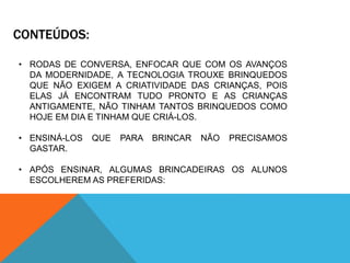 CONTEÚDOS: 
• RODAS DE CONVERSA, ENFOCAR QUE COM OS AVANÇOS 
DA MODERNIDADE, A TECNOLOGIA TROUXE BRINQUEDOS 
QUE NÃO EXIGEM A CRIATIVIDADE DAS CRIANÇAS, POIS 
ELAS JÁ ENCONTRAM TUDO PRONTO E AS CRIANÇAS 
ANTIGAMENTE, NÃO TINHAM TANTOS BRINQUEDOS COMO 
HOJE EM DIA E TINHAM QUE CRIÁ-LOS. 
• ENSINÁ-LOS QUE PARA BRINCAR NÃO PRECISAMOS 
GASTAR. 
• APÓS ENSINAR, ALGUMAS BRINCADEIRAS OS ALUNOS 
ESCOLHEREM AS PREFERIDAS: 
 