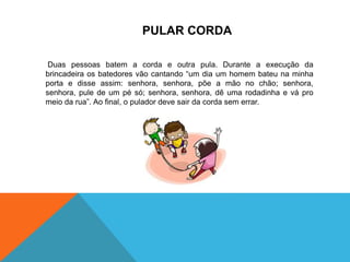 PULAR CORDA 
Duas pessoas batem a corda e outra pula. Durante a execução da 
brincadeira os batedores vão cantando “um dia um homem bateu na minha 
porta e disse assim: senhora, senhora, põe a mão no chão; senhora, 
senhora, pule de um pé só; senhora, senhora, dê uma rodadinha e vá pro 
meio da rua”. Ao final, o pulador deve sair da corda sem errar. 
 