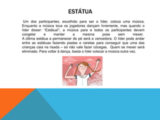 ESTÁTUA 
Um dos participantes, escolhido para ser o líder, coloca uma música. 
Enquanto a música toca os jogadores dançam livremente, mas quando o 
líder disser: “Estátua!”, a música para e todos os participantes devem 
congelar e manter a mesma pose sem mexer. 
A última estátua a permanecer de pé será a vencedora. O líder pode andar 
entre as estátuas fazendo piadas e caretas para conseguir que uma das 
crianças caia na risada – só não vale fazer cócegas. Quem se mexer será 
eliminado. Para voltar à dança, basta o líder colocar a música outra vez. 
 