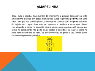 AMARELINHA 
Joga, pula e agacha! Para brincar de amarelinha é preciso desenhar no chão 
um caminho dividido em casas numeradas. Após jogar uma pedrinha em uma 
casa - em que não poderá pisar -, a criança vai pulando com um pé só até o fim 
do trajeto. Ao chegar, deve retornar, apanhar a pedrinha e recomeçar, dessa 
vez, atirando a pedra na segunda casa e depois nas seguintes até passar por 
todas. O participante não pode pisar, perder o equilíbrio ou jogar a pedra na 
risca nem atirá-la fora da risca. Se isso acontecer, ele perde a vez. Vence quem 
completar o percurso primeiro. 
 
