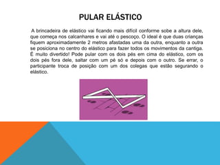 PULAR ELÁSTICO 
A brincadeira de elástico vai ficando mais difícil conforme sobe a altura dele, 
que começa nos calcanhares e vai até o pescoço. O ideal é que duas crianças 
fiquem aproximadamente 2 metros afastadas uma da outra, enquanto a outra 
se posiciona no centro do elástico para fazer todos os movimentos da cantiga. 
É muito divertido! Pode pular com os dois pés em cima do elástico, com os 
dois pés fora dele, saltar com um pé só e depois com o outro. Se errar, o 
participante troca de posição com um dos colegas que estão segurando o 
elástico. 
 