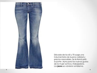 Década de los 60 y 70 surge una 
indumentaria de buena calidad y 
precios razonables. Se le llamó prêt-à- 
porter. Apta para los nuevos gustos 
de la mujer activa y trabajadora. 
Los jeans se volvieron emblema. 
 