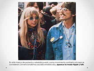 En este marco de protesta y rebeldía juvenil, como movimiento contrario a lo que se 
consideran convencionalismos sociales establecidos, aparece la moda hippie y folk. 
 