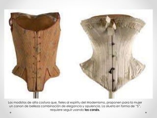 Los modistos de alta costura que, fieles al espíritu del Modernismo, proponen para la mujer 
un canon de belleza combinación de elegancia y opulencia. La silueta en forma de “S”, 
requiere seguir usando los corsés. 
 