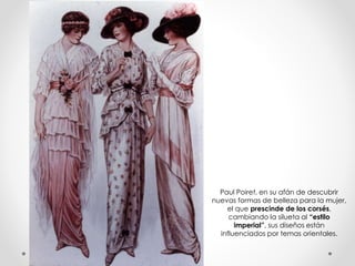 Paul Poiret, en su afán de descubrir 
nuevas formas de belleza para la mujer, 
el que prescinde de los corsés, 
cambiando la silueta al “estilo 
imperial”, sus diseños están 
influenciados por temas orientales. 
 
