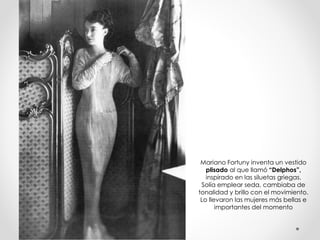 Mariano Fortuny inventa un vestido 
plisado al que llamó “Delphos”, 
inspirado en las siluetas griegas. 
Solía emplear seda, cambiaba de 
tonalidad y brillo con el movimiento. 
Lo llevaron las mujeres más bellas e 
importantes del momento 
 