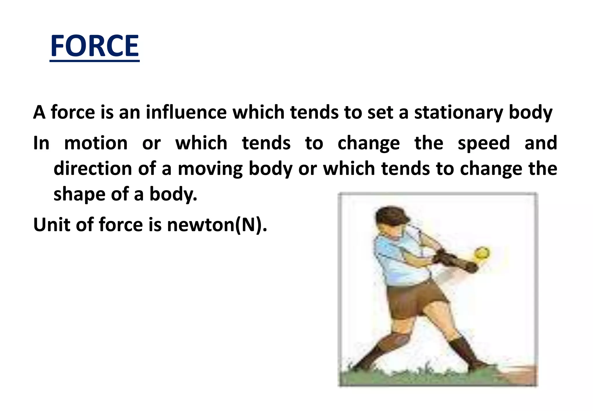FORCE 
A force is an influence which tends to set a stationary body 
In motion or which tends to change the speed and 
direction of a moving body or which tends to change the 
shape of a body. 
Unit of force is newton(N). 
 