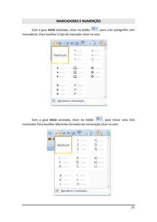 21 
MARCADORES E NUMERÇÃO 
Com a guia Início acionada, clicar no botão , para criar parágrafos com 
marcadores. Para escolher o tipo de marcador clicar na seta. 
Com a guia Início acionada, clicar no botão , para iniciar uma lista 
numerada. Para escolher diferentes formatos de numeração clicar na seta. 
 
