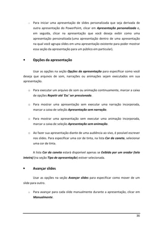 o Para iniciar uma apresentação de slides personalizada que seja derivada de 
outra apresentação do PowerPoint, clicar em Apresentação personalizada e, 
em seguida, clicar na apresentação que você deseja exibir como uma 
apresentação personalizada (uma apresentação dentro de uma apresentação 
na qual você agrupa slides em uma apresentação existente para poder mostrar 
essa seção da apresentação para um público em particular). 
36 
• Opções da apresentação 
Usar as opções na seção Opções da apresentação para especificar como você 
deseja que arquivos de som, narrações ou animações sejam executados em sua 
apresentação. 
o Para executar um arquivo de som ou animação continuamente, marcar a caixa 
de opções Repetir até 'Esc' ser pressionada. 
o Para mostrar uma apresentação sem executar uma narração incorporada, 
marcar a caixa de seleção Apresentação sem narração. 
o Para mostrar uma apresentação sem executar uma animação incorporada, 
marcar a caixa de seleção Apresentação sem animação. 
o Ao fazer sua apresentação diante de uma audiência ao vivo, é possível escrever 
nos slides. Para especificar uma cor de tinta, na lista Cor da caneta, selecionar 
uma cor de tinta. 
A lista Cor da caneta estará disponível apenas se Exibida por um orador (tela 
inteira) (na seção Tipo de apresentação) estiver selecionada. 
• Avançar slides 
Usar as opções na seção Avançar slides para especificar como mover de um 
slide para outro. 
o Para avançar para cada slide manualmente durante a apresentação, clicar em 
Manualmente. 
 
