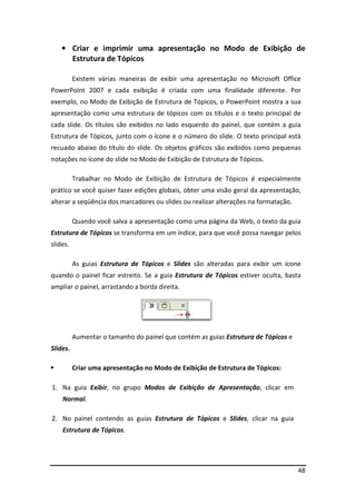 • Criar e imprimir uma apresentação no Modo de Exibição de 
48 
Estrutura de Tópicos 
Existem várias maneiras de exibir uma apresentação no Microsoft Office 
PowerPoint 2007 e cada exibição é criada com uma finalidade diferente. Por 
exemplo, no Modo de Exibição de Estrutura de Tópicos, o PowerPoint mostra a sua 
apresentação como uma estrutura de tópicos com os títulos e o texto principal de 
cada slide. Os títulos são exibidos no lado esquerdo do painel, que contém a guia 
Estrutura de Tópicos, junto com o ícone e o número do slide. O texto principal está 
recuado abaixo do título do slide. Os objetos gráficos são exibidos como pequenas 
notações no ícone do slide no Modo de Exibição de Estrutura de Tópicos. 
Trabalhar no Modo de Exibição de Estrutura de Tópicos é especialmente 
prático se você quiser fazer edições globais, obter uma visão geral da apresentação, 
alterar a seqüência dos marcadores ou slides ou realizar alterações na formatação. 
Quando você salva a apresentação como uma página da Web, o texto da guia 
Estrutura de Tópicos se transforma em um índice, para que você possa navegar pelos 
slides. 
As guias Estrutura de Tópicos e Slides são alteradas para exibir um ícone 
quando o painel ficar estreito. Se a guia Estrutura de Tópicos estiver oculta, basta 
ampliar o painel, arrastando a borda direita. 
Aumentar o tamanho do painel que contém as guias Estrutura de Tópicos e 
Slides. 
 Criar uma apresentação no Modo de Exibição de Estrutura de Tópicos: 
1. Na guia Exibir, no grupo Modos de Exibição de Apresentação, clicar em 
Normal. 
2. No painel contendo as guias Estrutura de Tópicos e Slides, clicar na guia 
Estrutura de Tópicos. 
 