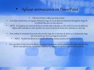 • Aplicar animaciones en PowerPoint 
• Seleccione el texto u objeto que desea animar. 
• En la ficha Animaciones, en el grupo Animación, haga clic en un efecto de animación de la galería. Haga clic 
en la flecha Más para ver más opciones. 
• NOTA En la galería, los iconos de efectos de entrada están indicados en color verde, los iconos de efectos de 
énfasis están indicados en color amarillo y los iconos de efectos de salida están indicados en color rojo. 
• Para cambiar la animación de su texto seleccionado, haga clic en Opciones de efectos y, a continuación, haga 
clic en la opción que desea que haga la animación. 
• NOTA No todos los efectos de animación ofrecen las mismas opciones en Opciones de efectos. 
• Para especificar el intervalo de los efectos, en la ficha Animaciones, use los comandos del grupo Intervalo. Para 
obtener más información, vea también Establecer las opciones de efectos o intervalos de animación. 
 