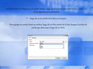 En la ficha Efecto de Mejoras, en el cuadro Sonido , haga clic en la flecha para abrir la lista y realice uno 
de los siguientes procedimientos: 
• Haga clic en un sonido de la lista y en Aceptar. 
Para agregar un sonido desde un archivo, haga clic en Otro sonido de la lista, busque el archivo de 
sonido que desea usar y haga clic en Abrir. 
 