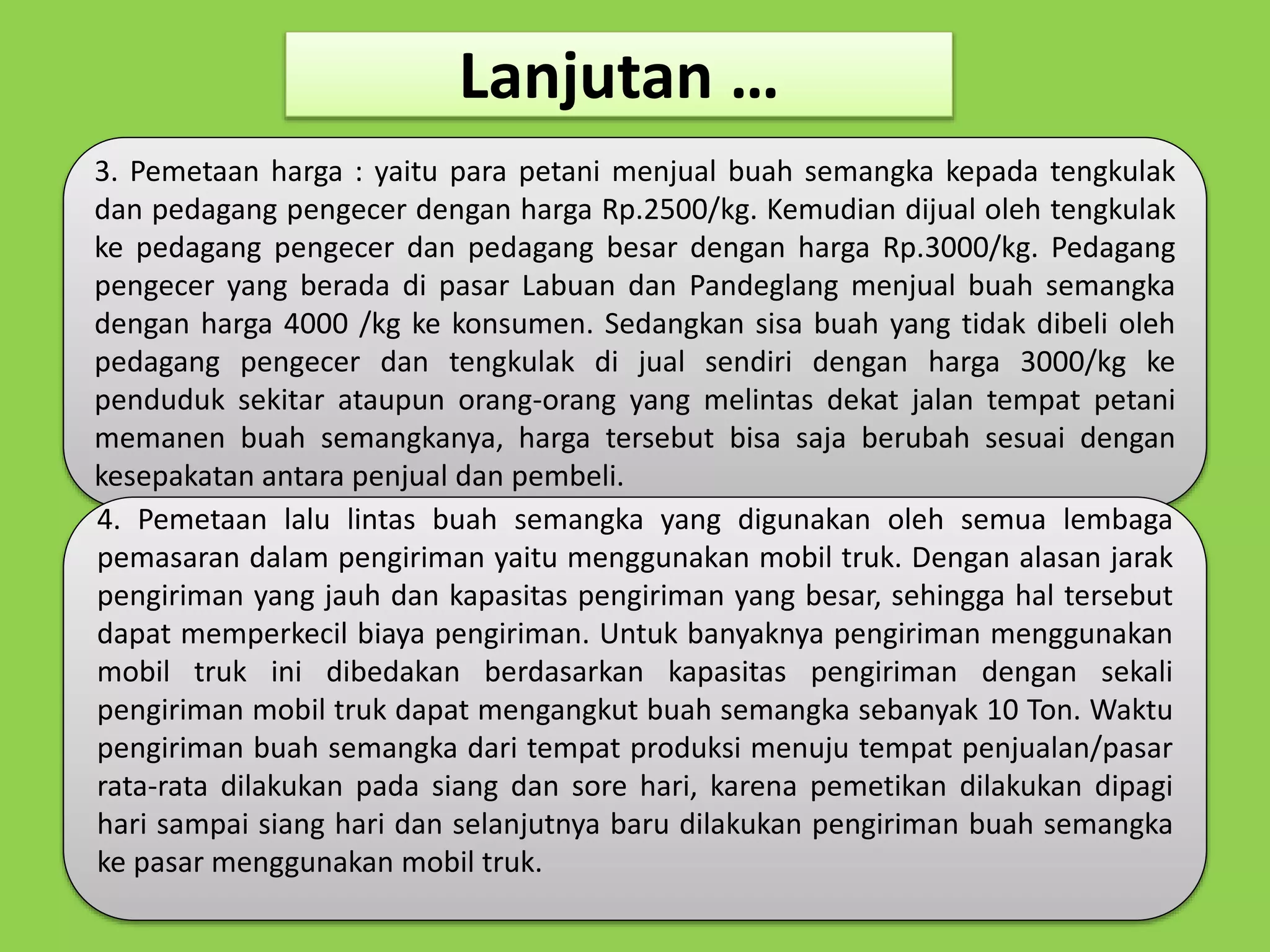 Lanjutan … 
3. Pemetaan harga : yaitu para petani menjual buah semangka kepada tengkulak 
dan pedagang pengecer dengan harga Rp.2500/kg. Kemudian dijual oleh tengkulak 
ke pedagang pengecer dan pedagang besar dengan harga Rp.3000/kg. Pedagang 
pengecer yang berada di pasar Labuan dan Pandeglang menjual buah semangka 
dengan harga 4000 /kg ke konsumen. Sedangkan sisa buah yang tidak dibeli oleh 
pedagang pengecer dan tengkulak di jual sendiri dengan harga 3000/kg ke 
penduduk sekitar ataupun orang-orang yang melintas dekat jalan tempat petani 
memanen buah semangkanya, harga tersebut bisa saja berubah sesuai dengan 
kesepakatan antara penjual dan pembeli. 
4. Pemetaan lalu lintas buah semangka yang digunakan oleh semua lembaga 
pemasaran dalam pengiriman yaitu menggunakan mobil truk. Dengan alasan jarak 
pengiriman yang jauh dan kapasitas pengiriman yang besar, sehingga hal tersebut 
dapat memperkecil biaya pengiriman. Untuk banyaknya pengiriman menggunakan 
mobil truk ini dibedakan berdasarkan kapasitas pengiriman dengan sekali 
pengiriman mobil truk dapat mengangkut buah semangka sebanyak 10 Ton. Waktu 
pengiriman buah semangka dari tempat produksi menuju tempat penjualan/pasar 
rata-rata dilakukan pada siang dan sore hari, karena pemetikan dilakukan dipagi 
hari sampai siang hari dan selanjutnya baru dilakukan pengiriman buah semangka 
ke pasar menggunakan mobil truk. 
 