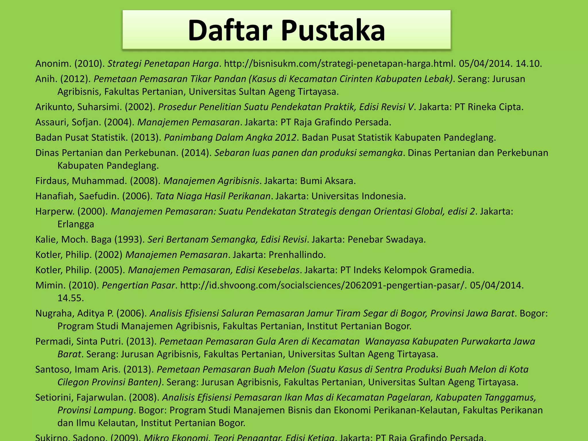 Daftar Pustaka 
Anonim. (2010). Strategi Penetapan Harga. http://bisnisukm.com/strategi-penetapan-harga.html. 05/04/2014. 14.10. 
Anih. (2012). Pemetaan Pemasaran Tikar Pandan (Kasus di Kecamatan Cirinten Kabupaten Lebak). Serang: Jurusan 
Agribisnis, Fakultas Pertanian, Universitas Sultan Ageng Tirtayasa. 
Arikunto, Suharsimi. (2002). Prosedur Penelitian Suatu Pendekatan Praktik, Edisi Revisi V. Jakarta: PT Rineka Cipta. 
Assauri, Sofjan. (2004). Manajemen Pemasaran. Jakarta: PT Raja Grafindo Persada. 
Badan Pusat Statistik. (2013). Panimbang Dalam Angka 2012. Badan Pusat Statistik Kabupaten Pandeglang. 
Dinas Pertanian dan Perkebunan. (2014). Sebaran luas panen dan produksi semangka. Dinas Pertanian dan Perkebunan 
Kabupaten Pandeglang. 
Firdaus, Muhammad. (2008). Manajemen Agribisnis. Jakarta: Bumi Aksara. 
Hanafiah, Saefudin. (2006). Tata Niaga Hasil Perikanan. Jakarta: Universitas Indonesia. 
Harperw. (2000). Manajemen Pemasaran: Suatu Pendekatan Strategis dengan Orientasi Global, edisi 2. Jakarta: 
Erlangga 
Kalie, Moch. Baga (1993). Seri Bertanam Semangka, Edisi Revisi. Jakarta: Penebar Swadaya. 
Kotler, Philip. (2002) Manajemen Pemasaran. Jakarta: Prenhallindo. 
Kotler, Philip. (2005). Manajemen Pemasaran, Edisi Kesebelas. Jakarta: PT Indeks Kelompok Gramedia. 
Mimin. (2010). Pengertian Pasar. http://id.shvoong.com/socialsciences/2062091-pengertian-pasar/. 05/04/2014. 
14.55. 
Nugraha, Aditya P. (2006). Analisis Efisiensi Saluran Pemasaran Jamur Tiram Segar di Bogor, Provinsi Jawa Barat. Bogor: 
Program Studi Manajemen Agribisnis, Fakultas Pertanian, Institut Pertanian Bogor. 
Permadi, Sinta Putri. (2013). Pemetaan Pemasaran Gula Aren di Kecamatan Wanayasa Kabupaten Purwakarta Jawa 
Barat. Serang: Jurusan Agribisnis, Fakultas Pertanian, Universitas Sultan Ageng Tirtayasa. 
Santoso, Imam Aris. (2013). Pemetaan Pemasaran Buah Melon (Suatu Kasus di Sentra Produksi Buah Melon di Kota 
Cilegon Provinsi Banten). Serang: Jurusan Agribisnis, Fakultas Pertanian, Universitas Sultan Ageng Tirtayasa. 
Setiorini, Fajarwulan. (2008). Analisis Efisiensi Pemasaran Ikan Mas di Kecamatan Pagelaran, Kabupaten Tanggamus, 
Provinsi Lampung. Bogor: Program Studi Manajemen Bisnis dan Ekonomi Perikanan-Kelautan, Fakultas Perikanan 
dan Ilmu Kelautan, Institut Pertanian Bogor. 
Sukirno, Sadono. (2009). Mikro Ekonomi, Teori Pengantar, Edisi Ketiga. Jakarta: PT Raja Grafindo Persada. 
 