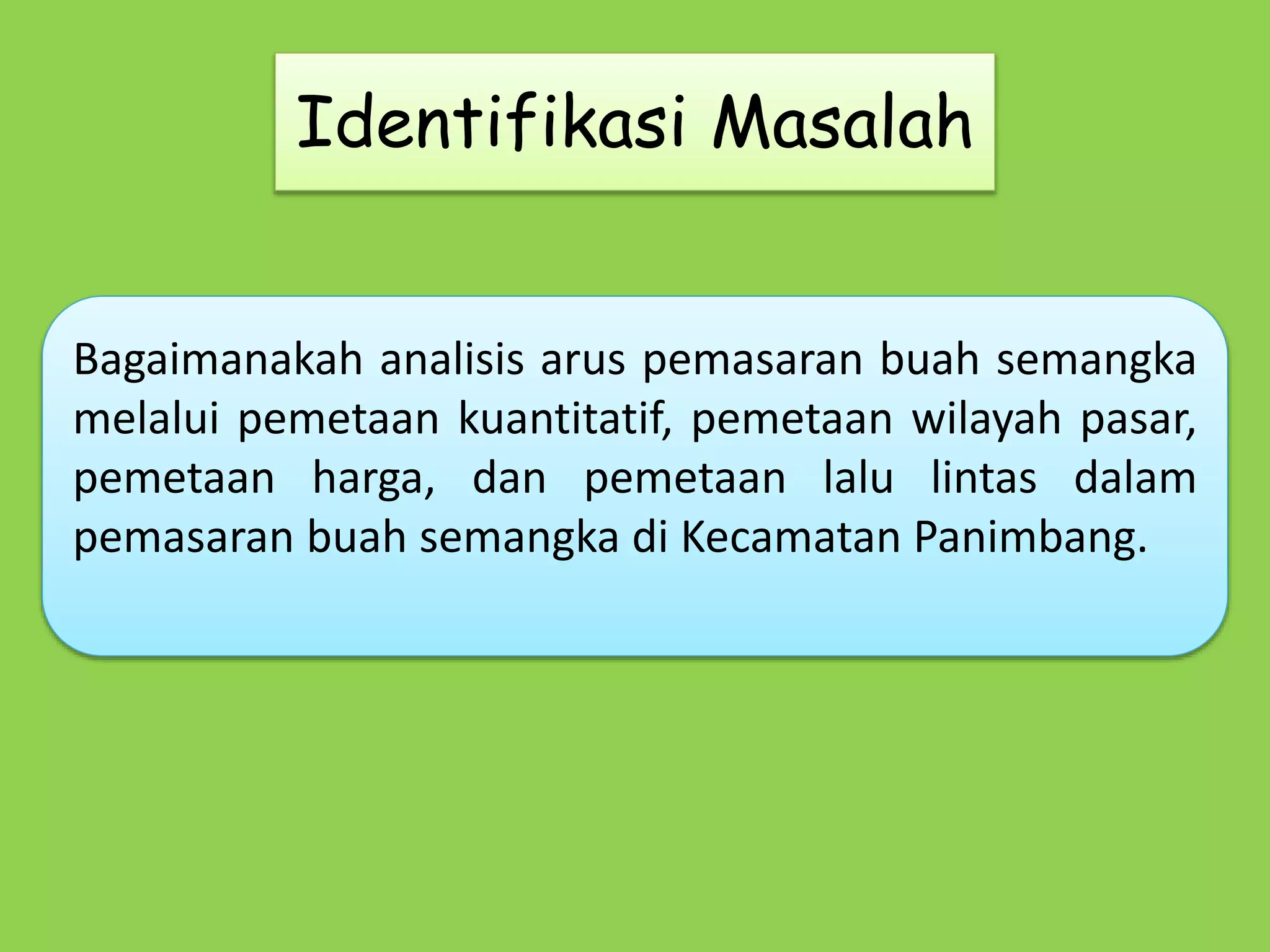 Identifikasi Masalah 
Bagaimanakah analisis arus pemasaran buah semangka 
melalui pemetaan kuantitatif, pemetaan wilayah pasar, 
pemetaan harga, dan pemetaan lalu lintas dalam 
pemasaran buah semangka di Kecamatan Panimbang. 
 