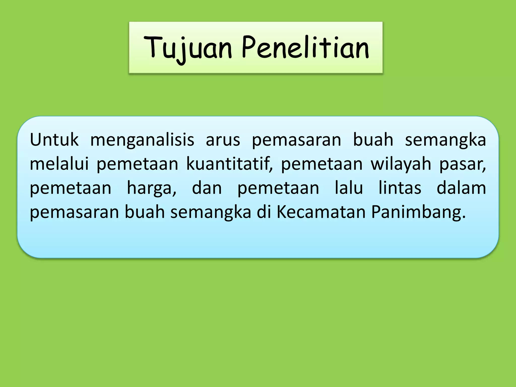 Tujuan Penelitian 
Untuk menganalisis arus pemasaran buah semangka 
melalui pemetaan kuantitatif, pemetaan wilayah pasar, 
pemetaan harga, dan pemetaan lalu lintas dalam 
pemasaran buah semangka di Kecamatan Panimbang. 
 
