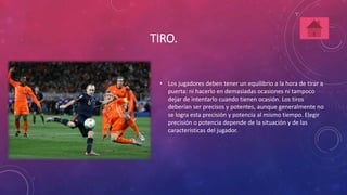TIRO. 
• Los jugadores deben tener un equilibrio a la hora de tirar a 
puerta: ni hacerlo en demasiadas ocasiones ni tampoco 
dejar de intentarlo cuando tienen ocasión. Los tiros 
deberían ser precisos y potentes, aunque generalmente no 
se logra esta precisión y potencia al mismo tiempo. Elegir 
precisión o potencia depende de la situación y de las 
características del jugador. 
 