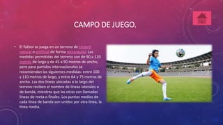 CAMPO DE JUEGO. 
• El fútbol se juega en un terreno de césped 
natural o artificial de forma rectangular. Las 
medidas permitidas del terreno son de 90 a 120 
metros de largo y de 45 a 90 metros de ancho, 
pero para partidos internacionales se 
recomiendan las siguientes medidas: entre 100 
y 110 metros de largo, y entre 64 y 75 metros de 
ancho. Las dos líneas ubicadas a lo largo del 
terreno reciben el nombre de líneas laterales o 
de banda, mientras que las otras son llamadas 
líneas de meta o finales. Los puntos medios de 
cada línea de banda son unidos por otra línea, la 
línea media. 
 