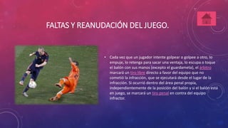FALTAS Y REANUDACIÓN DEL JUEGO. 
• Cada vez que un jugador intente golpear o golpee a otro, lo 
empuje, lo retenga para sacar una ventaja, lo escupa o toque 
el balón con sus manos (excepto el guardameta), el árbitro 
marcará un tiro libre directo a favor del equipo que no 
cometió la infracción, que se ejecutará desde el lugar de la 
infracción. Si ocurrió dentro del área penal propia, 
independientemente de la posición del balón y si el balón está 
en juego, se marcará un tiro penal en contra del equipo 
infractor. 
