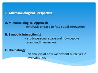 A. Microsociological Approach 
- emphasis on face to face social interaction 
B. Symbolic interactionist 
– study personal space and how people 
surround themselves. 
C. Dramaturgy 
– an analysis of how we present ourselves in 
everyday life. 
 