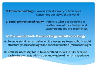 D. Ethnomethodology – involves the discovery of basic rules 
concerning our views of the world 
E. Social contraction of reality – refers to what people define as 
real because of their background 
assumptions and life experiences. 
A. To understand human behavior, it is necessary to grasp both social 
structure (macrosociology) and social interaction (microsociology). 
B. Both are necessary for us to understand social life fully because 
each in its own way adds to our knowledge of human experience. 
