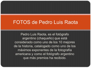 FOTOS de Pedro Luis Raota 
Pedro Luis Raota, es el fotógrafo 
argentino (chaqueño) que está 
considerado como uno de los 10 mejores 
de la historia, catalogado como uno de los 
máximos exponentes de la fotografía 
americana y como el fotógrafo argentino 
que más premios ha recibido. 
 