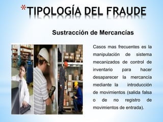 *TIPOLOGÍA DEL FRAUDE 
Sustracción de Mercancías 
Casos mas frecuentes es la 
manipulación de sistema 
mecanizados de control de 
inventario para hacer 
desaparecer la mercancía 
mediante la introducción 
de movimientos (salida falsa 
o de no registro de 
movimientos de entrada). 
 