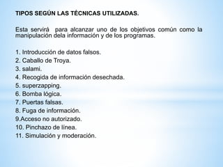 TIPOS SEGÚN LAS TÉCNICAS UTILIZADAS. 
Esta servirá para alcanzar uno de los objetivos común como la 
manipulación dela información y de los programas. 
1. Introducción de datos falsos. 
2. Caballo de Troya. 
3. salami. 
4. Recogida de información desechada. 
5. superzapping. 
6. Bomba lógica. 
7. Puertas falsas. 
8. Fuga de información. 
9.Acceso no autorizado. 
10. Pinchazo de línea. 
11. Simulación y moderación. 
 