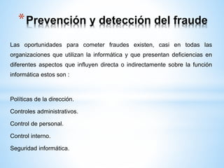 *Prevención y detección del fraude 
Las oportunidades para cometer fraudes existen, casi en todas las 
organizaciones que utilizan la informática y que presentan deficiencias en 
diferentes aspectos que influyen directa o indirectamente sobre la función 
informática estos son : 
Políticas de la dirección. 
Controles administrativos. 
Control de personal. 
Control interno. 
Seguridad informática. 
 