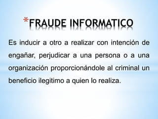 *FRAUDE INFORMATICO 
Es inducir a otro a realizar con intención de 
engañar, perjudicar a una persona o a una 
organización proporcionándole al criminal un 
beneficio ilegitimo a quien lo realiza. 
 
