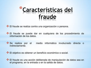 *Características del 
fraude 
 El fraude se realiza contra una organización o persona. 
 El fraude se puede dar en cualquiera de los procedimiento de 
información de los datos. 
 Se realiza por el medio informático involucrado directa o 
indirectamente. 
 El objetivo es obtener un beneficio económico o social. 
 El fraude es una acción deliberada de manipulación de datos sea en 
el programa, en la entrada o en la salida de datos. 
 