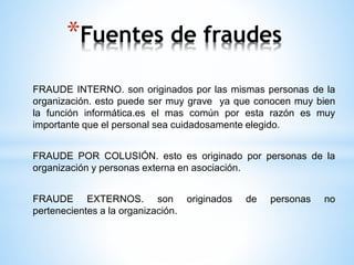 *Fuentes de fraudes 
FRAUDE INTERNO. son originados por las mismas personas de la 
organización. esto puede ser muy grave ya que conocen muy bien 
la función informática.es el mas común por esta razón es muy 
importante que el personal sea cuidadosamente elegido. 
FRAUDE POR COLUSIÓN. esto es originado por personas de la 
organización y personas externa en asociación. 
FRAUDE EXTERNOS. son originados de personas no 
pertenecientes a la organización. 
 