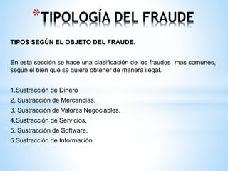 *TIPOLOGÍA DEL FRAUDE 
TIPOS SEGÚN EL OBJETO DEL FRAUDE. 
En esta sección se hace una clasificación de los fraudes mas comunes, 
según el bien que se quiere obtener de manera ilegal. 
1.Sustracción de Dinero 
2. Sustracción de Mercancías. 
3. Sustracción de Valores Negociables. 
4.Sustracción de Servicios. 
5. Sustracción de Software. 
6.Sustracción de Información. 
 