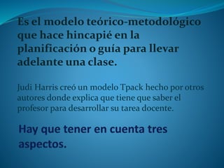 Es el modelo teórico-metodológico 
que hace hincapié en la 
planificación o guía para llevar 
adelante una clase. 
Judi Harris creó un modelo Tpack hecho por otros 
autores donde explica que tiene que saber el 
profesor para desarrollar su tarea docente. 
 