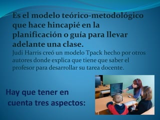 Es el modelo teórico-metodológico 
que hace hincapié en la 
planificación o guía para llevar 
adelante una clase. 
Judi Harris creó un modelo Tpack hecho por otros 
autores donde explica que tiene que saber el 
profesor para desarrollar su tarea docente. 
 