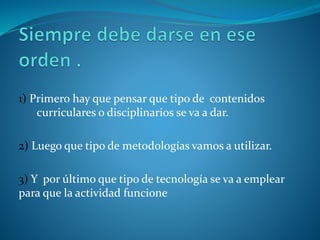 1) Primero hay que pensar que tipo de contenidos 
curriculares o disciplinarios se va a dar. 
2) Luego que tipo de metodologías vamos a utilizar. 
3) Y por último que tipo de tecnología se va a emplear 
para que la actividad funcione 
 