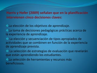 La elección de los objetivos de aprendizaje. 
La toma de decisiones pedagógicas prácticas acerca de 
la experiencia de aprendizaje. 
 La elección y secuenciación de tipos apropiados de 
actividades que se combinen en función de la experiencia 
de aprendizaje prevista. 
 La selección de estrategias de evaluación que revelarán 
que están aprendiendo los estudiantes. 
La selección de herramientas y recursos más 
beneficiosos. 
 