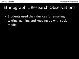 Daniella Valente Professor Klinkowstein 
Ethnographic Research Observations 
• Students used their devices for emailing, 
texting, gaming and keeping up with social 
media. 
 
