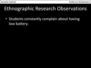 Daniella Valente Professor Klinkowstein 
Ethnographic Research Observations 
• Students constantly complain about having 
low battery. 
 