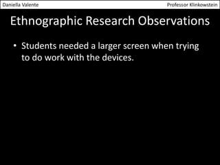 Daniella Valente Professor Klinkowstein 
Ethnographic Research Observations 
• Students needed a larger screen when trying 
to do work with the devices. 
 