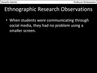 Daniella Valente Professor Klinkowstein 
Ethnographic Research Observations 
• When students were communicating through 
social media, they had no problem using a 
smaller screen. 
 