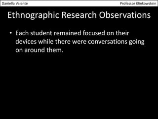 Daniella Valente Professor Klinkowstein 
Ethnographic Research Observations 
• Each student remained focused on their 
devices while there were conversations going 
on around them. 
 