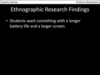 Daniella Valente Professor Klinkowstein 
Ethnographic Research Findings 
• Students want something with a longer 
battery life and a larger screen. 
 