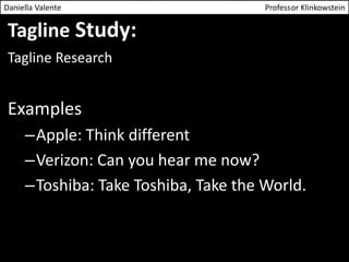 Daniella Valente Professor Klinkowstein 
Tagline Study: 
Tagline Research 
Examples 
–Apple: Think different 
–Verizon: Can you hear me now? 
–Toshiba: Take Toshiba, Take the World. 
 