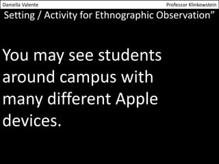 Daniella Valente Professor Klinkowstein 
Setting / Activity for Ethnographic Observation” 
You may see students 
around campus with 
many different Apple 
devices. 
 