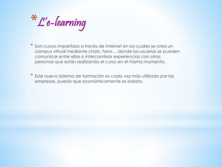 *L’e-learning 
* Son cursos impartidos a través de Internet en los cuales se crea un 
campus virtual mediante chats, foros… donde los usuarios se pueden 
comunicar entre ellos o intercambiar experiencias con otras 
personas que están realizando el curso en el mismo momento. 
* Este nuevo sistema de formación es cada vez más utilizado por las 
empresas, puesto que económicamente es barato. 
 
